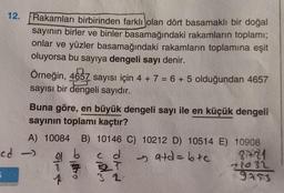 12.
Rakamları birbirinden farklı olan dört basamaklı bir doğal
sayının birler ve binler basamağındaki rakamların toplamı;
onlar ve yüzler basamağındaki rakamların toplamına eşit
oluyorsa bu sayıya dengeli sayı denir.
Örneğin, 4657 sayısı için 4 + 7 = 6 + 5 olduğundan 4657
sayısı bir dengeli sayıdır.
Buna göre, en büyük dengeli sayı ile en küçük dengeli
sayının toplamı kaçtır?
A) 10084 B) 10146 C) 10212 D) 10514 E) 10908
a b
c d
- 9+d=b+c
8721
71032
9453
cd->
Þ
32.