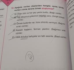 mleri
nal-
m.
un.
4
10. Aşağıda verilen dizelerden hangisi, ayraç içinde
verilen cümle türüne örnek oluşturmaz?
A) Oyun bitti ve her şey yerini buldu. (Bağlı cümle)
B) Gül dikiyorum ellerimin değdiği yere. (Girişik birleşik
cümle)
Beda
C) Ölmek kaderde var, bize ürküntü vermiyor. (Bağımlı
sıralı cümle)
sen
A Babası ve
Ben Türk
Müşteris
D) Karadır kaşların, ferman yazdırır. (Bağımsız sıralı
cümle)
E) Hâlâ doludur bahçeler en tatlı sesinle. (Basit cümle)
Asagida
dumsuz bir
of Matema
Oğretm
mıştı.