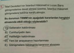 5. Itilaf Devletleri'nin Istanbul Hükümeti'ni Lozan Barış
görüşmelerine davet etmesi üzerine, Istanbul Hükümeti
görüşmelere katılma kararı almıştır.
Bu durumun TBMM'nin aşağıdaki kararlardan hangisini
almasında etkili olduğu söylenebilir?
A Saltanatın kaldırılması
B) Cumhuriyetin ilanı
Halifeliğin kaldırılması
D) Yeni bir anayasanın hazırlanması
E) Görüşmelere katılmama kararının alınması