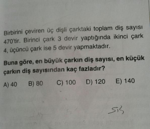 Birbirini çeviren üç dişli çarktaki toplam diş sayısı
470'tir. Birinci çark 3 devir yaptığında ikinci çark
4, üçüncü çark ise 5 devir yapmaktadır.
Buna göre, en büyük çarkın diş sayısı, en küçük
çarkın diş sayısından kaç fazladır?
A) 40 B) 80
C) 100 D) 120