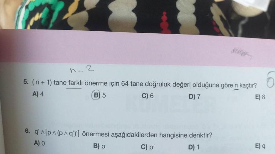 n-2
5. (n + 1) tane farklı önerme için 64 tane doğruluk değeri olduğuna göre n kaçtır?
A) 4
B) 5
C) 6
D) 7
E) 8
6. q'^[p^ (p^q)] önermesi aşağıdakilerden hangisine denktir?
A) O
B) p
C) p'
D) 1
6
E) q
