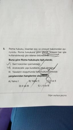 5.
Roma hukuku, insanları soy ve cinsiyet bakımından ayı-
riyordu. Roma hukukuna göre efendi, kölesini her işte
kullanabileceği gibi isterse öldürebilirdi.
Buna göre Roma hukukuyla ilgili olarak;
✓I. Sert hükümler içermektedir.
I. Aristokratik yapı kurallarda etkili olmuştur
III. Yasaların oluşumunda farklı kültürler etkilidir.
yargılarından hangilerine ulaşılabilir?
A) Yalnız I
B) Yalnız II
D) II ve III
E) I, II ve III
ve II
Diğer sayfaya geçiniz.