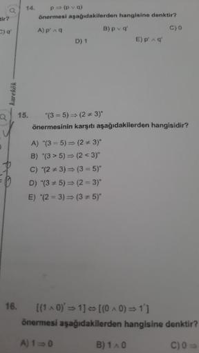 a
tir?
C) q'
karekök
14. p⇒ (pvq)
önermesi aşağıdakilerden hangisine denktir?
A) p' ^ q
16.
D) 1
A) "(35) (2 * 3)"
B) "(35) (2<3)"
B) pvq'
15. "(35) ⇒ (2*3)*
önermesinin karşıtı aşağıdakilerden hangisidir?
C) "(23) ⇒ (3 = 5)"
D) "(35)⇒ (2= 3)"
E) "(23)⇒ (3