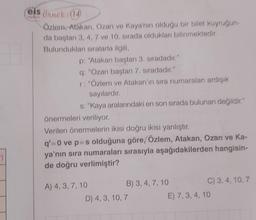 -)
els örnek: (14)
Özlem, Atakan, Ozan ve Kaya'nın olduğu bir bilet kuyruğun-
da baştan 3, 4, 7 ve 10. sırada oldukları bilinmektedir.
Bulundukları sıralarla ilgili,
p: "Atakan baştan 3. sıradadır."
q: "Ozan baştan 7. sıradadır."
r: "Özlem ve Atakan'ın sıra numaraları ardışık
sayılardır.
s: "Kaya aralarındaki en son sırada bulunan değildir."
önermeleri veriliyor.
Verilen önermelerin ikisi doğru ikisi yanlıştır.
q'=0 ve p-s olduğuna göre, Özlem, Atakan, Ozan ve Ka-
ya'nın sıra numaraları sırasıyla aşağıdakilerden hangisin-
de doğru verlimiştir?
A) 4, 3, 7, 10
B) 3, 4, 7, 10
D) 4, 3, 10, 7
C) 3, 4, 10, 7
E) 7, 3, 4, 10