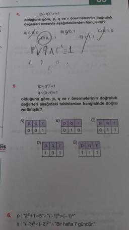 2
eis
4.
5.
(pvq')'^r'=1
olduğuna göre, p, q ve r önermelerinin doğruluk
değerleri sırasıyla aşağıdakilerden hangisidir?
A) 0.0.0
B) 9/0,1
0) 0,), 1
PV9AC=1
A)
1
(pvq')'=1
q^(pvr)=1
olduğuna göre, p, q ve r önermelerinin doğruluk
değerleri aşağıdaki tablolardan hangisinde doğru
verilmiştir?
p q r
0 0 1
D)
B)
p q T
1
0
1
p q
0 1
E)
E) 1/1,1
6. p: "22+1=5"^"(-1)5>(-1)4"
C)
Tina
0
p q r
1 1 1
C) 0, 1,0
q: "(-3)³<(-2)2" "Bir hafta 7 gündür."
P q T
0 1 1