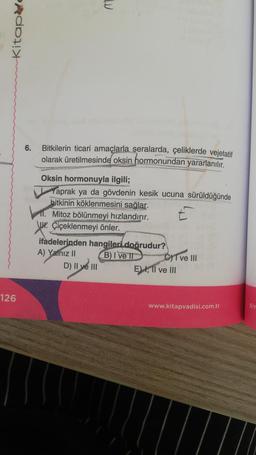 Kitape
126
6.
M
Bitkilerin ticari amaçlarla seralarda, çeliklerde vejetatif
olarak üretilmesinde oksin hormonundan yararlanılır.
Oksin hormonuyla ilgili;
Yaprak ya da gövdenin kesik ucuna sürüldüğünde
bitkinin köklenmesini sağlar.
11. Mitoz bölünmeyi hızlandırır.
E
Jur. Çiçeklenmeyi önler.
ifadelerinden hangileri doğrudur?
A) Yalnız II
B) I ve II
D) II ve III
C) I ve III
E) I, II ve III
www.kitapvadisi.com.tr
Biy