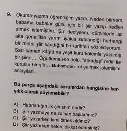 9. Okuma-yazma öğrendiğim yazdı. Neden bilmem,
babama babalar günü için bir şiir yazıp hediye
etmek istemiştim. Şiir dediysem, cümlelerin alt
alta genellikle yarım uyakla sıralandığı herhangi
bir metni şiir sandığım bir tarihten söz ediyorum.
Sarı saman kâğıdına yeşil kuru kalemle yazılmış
bir şiirdi... Öğütlemelerle dolu, "arkadaş" redifi ile
kurulan bir şiir... Babamdan rol çalmak istemişim
anlaşılan.
Bu parça aşağıdaki sorulardan hangisine kar-
şılık olarak söylenebilir?
A) Hatırladığın ilk şiir anın nedir?
B) Şiir yazmaya ne zaman başladınız?
C) Şiir yazarken kimi örnek aldınız?
D) Şiir yazarken nelere dikkat edersiniz?