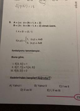 f(g(5)) = 18
9. A = {a: a = 2k + 1, k = Z}
B = {b: b = 3k- 1, k = Z} olmak üzere,
f: A x B → {0, 1}
f((x,y)) = 1
D
1, (x,y) = AxB
A) Yalnız I
0, (x,y) ¢ AxB
fonksiyonu tanımlanıyor.
Buna göre,
1. f((3,5)) = 1
II. f((7, 7)) = f ((4, 8))
III. f((9, 2)) = 0
ifadelerinden hangileri doğrudur?
D) II ve III
B) Yalnız II
J
C) I ve II
E) I, II ve III
UĞUR
1
1
1
25