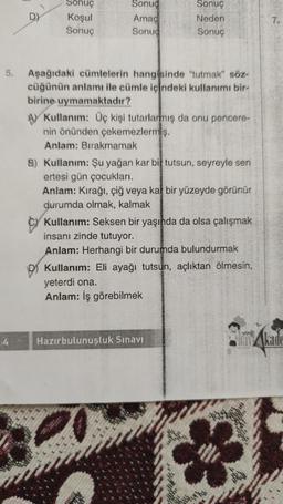 4
D)
Sonuç
Koşul
Sonuç
Sonuc
Amac
Sonuc
Sonuç
Neden
Sonuç
Aşağıdaki cümlelerin hangisinde "tutmak" söz-
cüğünün anlamı ile cümle içindeki kullanımı bir-
birine uymamaktadır?
A Kullanım: Üç kişi tutarlarmış da onu pencere-
nin önünden çekemezlermiş.
Anlam: Bırakmamak
B) Kullanım: Şu yağan kar bi tutsun, seyreyle sen
ertesi gün çocukları.
Anlam: Kırağı, çiğ veya kar bir yüzeyde görünür
durumda olmak, kalmak
Kullanım: Seksen bir yaşında da olsa çalışmak
insanı zinde tutuyor.
Anlam: Herhangi bir durumda bulundurmak
Kullanım: Eli ayağı tutsun, açlıktan ölmesin,
yeterdi ona.
Anlam: İş görebilmek
Hazırbulunuşluk Sınavı
7.
Akade