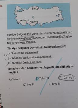 3.
Antalya
Sinop
Alanya
Türkiye Selçukluları yukarıda verilen haritadaki liman
şehirlerini ele geçirerek Avrupalı tüccarlara düşük güm-
rük vergisi uygulamıştır.
Türkiye Selçuklu Devleti'nin bu uygulamayla;
Avrupa'da etkin olmak,
Anadolu'da ticareti canlandırmak,
HÍ. tarımsal üretimi artırmak
A) Yalnız I
amaçlarından hangilerine ulaşmak istediği söyle-
nebilir?
D) I ve III
B) Yalnız II
E) II ve III
C) I ve Il
