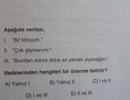 Aşağıda verilen,
I. "82 kiloyum.”
II. "Çok şişmanım."
III. "Bundan sonra daha az yemek yiyeceğim."
ifadelerinden hangileri bir önerme belirtir?
A) Yalnız I
B) Yalnız II
C) I ve II
D) I ve III
E) II ve III