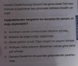 Osmanlı Devleti Kuruluş Dönemi'nde genel olarak Türk bey-
likleriyle iyi geçinerek batı yönündeki fetihlere öncelik ver-
miştir.
Aşağıdakilerden hangisinin bu durumun bir sonucu ol-
duğu söylenebilir?
A) Azınlıkların devlet yönetimindeki etkisinin artması
B) Anadolu'da siyasi birliğin sağlanması
C) Devlet gelirleri içinde "Öşür vergisi"nin payının artması
D) Hristiyan nüfus oranının Müslüman nüfusa göre daha
çok artması
E) Osmanlı Devleti'nin Avrupa'daki gelişmelerden yararlan-
masi