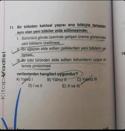 Kitap adisi
11. Bir bitkiden kalıtsal yapısı ana bitkiyle tamamen
aynı olan yeni bitkiler elde edilmesinde;
I. Sürünücü gövde üzerinde gelişen üreme gözlerinden
yeni bitkilerin üretilmesi
Bir ağaçtan elde edilen çeliklerden yeni bitkilerin ge-
lişmesi
III Bir bitki türünden elde edilen tohumların uygun or-
tamda çimlenmesi
12
verilenlerden hangileri uygundur?
A) Yalnız I
B) Yalnız It
D) I ve II
C) Yalnız III
E) II ve III'
14