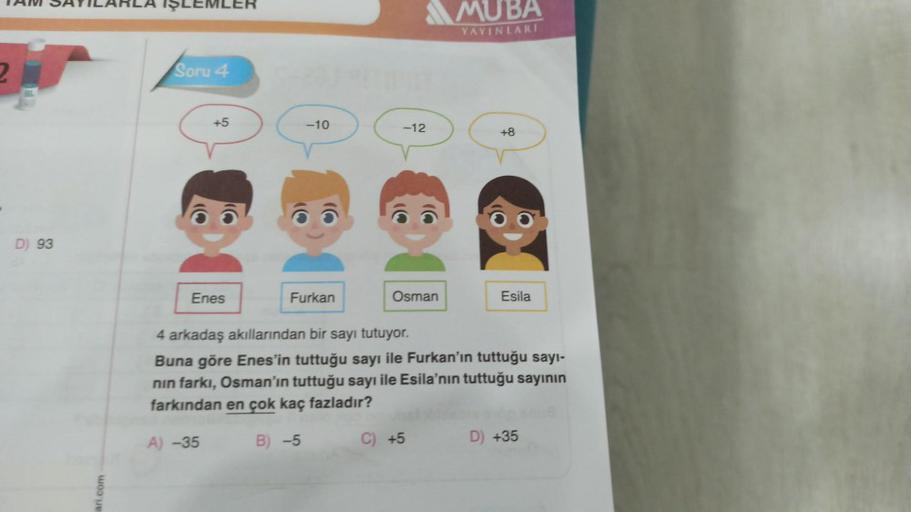 TAM SAYILARLA İŞLEMLER
D) 93
ari.com
Soru 4
+5
Enes
-10
Furkan
-12
Osman
MUBA
YAYINLARI
C) +5
+8
Esila
4 arkadaş akıllarından bir sayı tutuyor.
Buna göre Enes'in tuttuğu sayı ile Furkan'ın tuttuğu sayı-
nın farkı, Osman'ın tuttuğu sayı ile Esila'nın tuttuğ