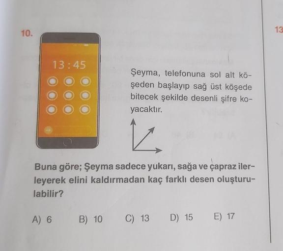 10.
13:45
A) 6
Şeyma, telefonuna sol alt kö-
şeden başlayıp sağ üst köşede
bitecek şekilde desenli şifre ko-
yacaktır.
Buna göre; Şeyma sadece yukarı, sağa ve çapraz iler-
leyerek elini kaldırmadan kaç farklı desen oluşturu-
labilir?
B) 10 C) 13 D) 15 E) 1