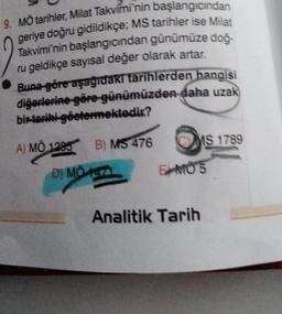 9. MO tarihler, Milat Takvimi'nin başlangıcından
geriye doğru gidildikçe; MS tarihler ise Milat
Takvimi'nin başlangıcından günümüze doğ-
ru geldikçe sayısal değer olarak artar.
Buna göre aşağıdaki tarihlerden hangisi
diğerlerine göre günümüzden daha uzak
bir tarihi-göstermektedir?
A) MÖ 1285
D) MÖ
MO
B) MS 476
1971
MS 1789
EMO 5
Analitik Tarih