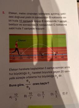 5.
Efekan, metre cinsinden bölmelere ayrılmış şekil-
deki doğrusal pistin A noktasından B noktasına sa-
bit hızla 10 saniyede koşup B noktasında 3 saniye
bekliyor ve sonrasında B noktasından C noktasına
sabit hızla 7 saniyede koşuyor.
A)
Efekan
30-20
10
3
-10 0 10 20
Efekan harekete başladıktan 5 saniye sonraki anlık
hız büyüklüğü 0,; hareket boyunca geçen 20 sani-
yelik süreçte ortalama hız büyüklüğü , dir.
Buna göre,
oranı kaçtır?
v
B)
1
2
10
7
C)
B
D)
30 40
E) 2