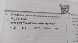 7.
K vektörünün xyz dik koordinat sisteminde gösterimi
K(2, 2, 2) cm'dir.
Buna göre K vektörünün şiddeti kaç cm'dir?
A) √3
B) 2
C) 2√3
D) 2√5 E) 6
9. Aynı düzl
vektörler
Buna g
1. X =
11. X ve
vel
21
x
III.