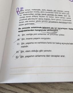 B₂
B.20
Fizik, kimya, matematik, tarih, felsefe gibi bilimler; varlığı
çeşitli açılardan inceler. Şiirin bunlardan farklı bir yönü yok-
tur. Matematikçi varlığa kendi gözlüğü ile bakar. Şair de
varlığa kendi anlayış ölçüleri ile bakar. Şiirin amacı varlık
yaratmak gibi boş bir uğraş değildir, Şiirin görevi, önümüzde
duran, elle tutulur, gözle görülür gerçeklerin derinliklerinden
sesler getirmektir,
Bu parçada anlatılmak isteneni en iyi karşılayan ifade
aşağıdakilerden hangisinde verilmiştir?
A) Şiir, varlığa yeni anlamlar ve yorumlar yükler.
B) Şiir, insana yaşamı sorgulatır.
C) Şiir, yaşama ve varlıklara farklı bir bakış açısıyla bak
malıdır.
D) Şiir, olanı olduğu gibi yansıtır.
E) Şiir, yaşamın anlamına dair cevaplar arar.