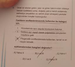 2. Ortak bir atadan gelen, yapı ve görev bakımından oldukça
benzer özelliklere sahip, doğada yalnız kendi aralarında
serbestçe üreyebilen ve verimli (kısır olmayan) yavrular
oluşturabilen bireyler topluluğudur.
Canlıların sınıflandırılmasında kullanılan bu kategori
için,
1. Hücrelerinde aynı sayıda kromozom bulunur.
II. Sadece ayrı eşeyli olarak çoğalabilen bireylerden
meydana gelir.
Filogenetik sınıflandırmada kullanılan, temel ve en
küçük birimdir.
açıklamalarından hangileri doğrudur?
A) Yalnız II
B) I ve Ill
D) I ve II
E) Yanız III
C) Yalnız I