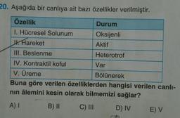 20. Aşağıda bir canlıya ait bazı özellikler verilmiştir.
Özellik
Durum
Oksijenli
Aktif
Heterotrof
1. Hücresel Solunum
J. Hareket
III. Beslenme
IV. Kontraktil koful
V. Üreme
Bölünerek
Buna göre verilen özelliklerden hangisi verilen canlı-
nın âlemini kesin olarak bilmemizi sağlar?
A) I
B) II
C) III
D) IV
Var
E) V