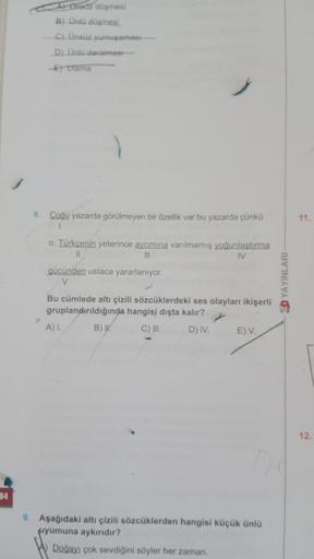34
A) Ünsuz düşmesi
B) Ünlü düşmesi.
C) Ünsüz yumuşaması
D) Ünlü daralmest-
E)Ulama
8. Çoğu yazarda görülmeyen bir özellik var bu yazarda çünkü
r
o, Türkçenin yeterince ayrımına varılmamış yoğunlaştırma
||
|||
IV
gücünden ustaca yararlanıyor.
V
Bu cümlede