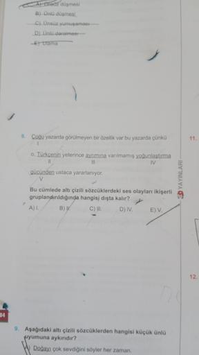 34
A) Ünsuz düşmesi
B) Ünlü düşmesi.
C) Ünsüz yumuşaması
D) Ünlü daralmest-
E)Ulama
8. Çoğu yazarda görülmeyen bir özellik var bu yazarda çünkü
r
o, Türkçenin yeterince ayrımına varılmamış yoğunlaştırma
||
|||
IV
gücünden ustaca yararlanıyor.
V
Bu cümlede 