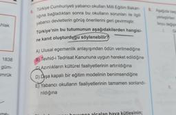 Ahlak
1838
güm-
ümrük
-me-
5.
Türkiye Cumhuriyeti yabancı okulları Milli Eğitim Bakan-
lığına bağladıktan sonra bu okulların sorunları ile ilgili
yabancı devletlerin görüş önerilerini geri çevirmiştir.
Türkiye'nin bu tutumunun aşağıdakilerden hangisi-
ne kanıt oluşturduğu söylenebilir?
A) Ulusal egemenlik anlayışından ödün verilmediğine
B) Tevhid-i Tedrisat Kanununa uygun hareket edildiğine
Azınlıkların kültürel faaliyetlerinin artırıldığına
D) Dişa kapalı bir eğitim modelinin benimsendiğine
E) Yabancı okulların faaliyetlerinin tamamen sonlandı-
rıldığına
unca alcalan hava kütlesinin;
8. Aşağıda beş
yerleştirilen
boyu değişin
Go