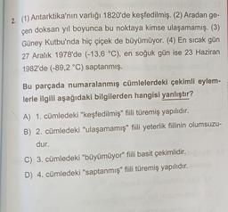 2. (1) Antarktika'nın varlığı 1820'de keşfedilmiş. (2) Aradan ge-
çen doksan yıl boyunca bu noktaya kimse ulaşamamış. (3)
Güney Kutbu'nda hiç çiçek de büyümüyor. (4) En sıcak gün
27 Aralık 1978'de (-13,6 °C), en soğuk gün ise 23 Haziran
1982'de (-89,2 °C)