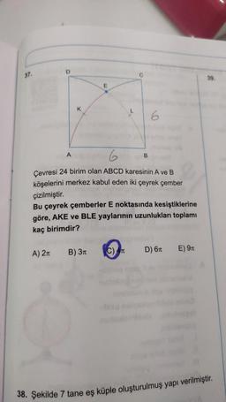 37.
O
A) 2π
K
A
6
Çevresi 24 birim olan ABCD karesinin A ve B
köşelerini merkez kabul eden iki çeyrek çember
çizilmiştir.
E
Bu çeyrek çemberler E noktasında kesiştiklerine
göre, AKE ve BLE yaylarının uzunlukları toplamı
kaç birimdir?
B) 3T
Ye
B
C) AT
D) 6T
E) 9T
39.
38. Şekilde 7 tane eş küple oluşturulmuş yapı verilmiştir.