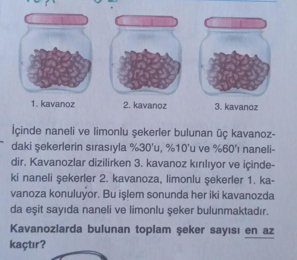 1. kavanoz
2. kavanoz
3. kavanoz
İçinde naneli ve limonlu şekerler bulunan üç kavanoz-
daki şekerlerin sırasıyla %30'u, %10'u ve %60'ı naneli-
dir. Kavanozlar dizilirken 3. kavanoz kırılıyor ve içinde-
ki naneli şekerler 2. kavanoza, limonlu şekerler 1. ka