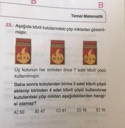 40 F5
23. Aşağıda kibrit kutularındaki çöp miktarları gösteril-
Amiştir. be
09
51 +6
B) 47
Temel Matematik
32 F 10
Üç kutunun her birinden önce 7 adet kibrit çöpü
kullanılmıştır.
C) 41
B
Daha sonra kutulardan birine 2 adet kibrit çöpü
eklenip birinden 4 adet kibrit çöpü kullanılırsa
kutulardaki çöp miktarı aşağıdakilerden hangi-
si olamaz?
A) 50
D) 19
E) 10
2M (A