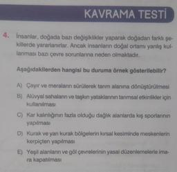 KAVRAMA TESTİ
4. İnsanlar, doğada bazı değişiklikler yaparak doğadan farklı şe-
killerde yararlanırlar. Ancak insanların doğal ortamı yanlış kul-
lanması bazı çevre sorunlarına neden olmaktadır.
Aşağıdakilerden hangisi bu duruma örnek gösterilebilir?
A) Çayır ve meraların sürülerek tarım alanına dönüştürülmesi
B) Alüvyal sahaların ve taşkın yataklarının tarımsal etkinlikler için
kullanılması
C) Kar kalınlığının fazla olduğu dağlık alanlarda kış sporlarının
yapılması
D) Kurak ve yarı kurak bölgelerin kırsal kesiminde meskenlerin
kerpiçten yapılması
E) Yeşil alanların ve göl çevrelerinin yasal düzenlemelerle ima-
ra kapatılması