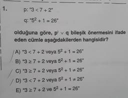 1.
p: "3 < 7+2"
q: "5² + 1 = 26"
olduğuna göre, p' v q bileşik önermesini ifade
eden cümle aşağıdakilerden hangisidir?
A) "3 < 7+2 veya 5² + 1 = 26"
B) "3 ≥ 7+2 veya 5² + 1 = 26"
C) "3 ≥ 7+2 veya 52 + 1 # 26"
D) "3 < 7+2 veya 5² + 1 #26"
E) "3 ≥ 7+2 ve 5² + 1 = 26"