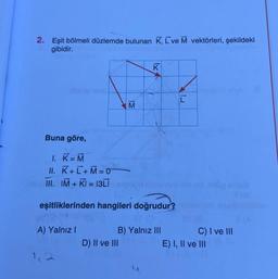 2. Eşit bölmeli düzlemde bulunan K, L´ve M vektörleri, şekildeki
gibidir.
Buna göre,
1. K =M
II. K+ L+M = 0
III. IM+KI=13Li
A) Yalnız I
M
eşitliklerinden hangileri doğrudur?
K
D) II ve III
B) Yalnız III
[
C) I ve III
E) I, II ve III