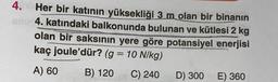 4. Her bir katının yüksekliği 3 m olan bir binanın
enu 4. katındaki balkonunda bulunan ve kütlesi 2 kg
olan bir saksının yere göre potansiyel enerjisi
kaç joule'dür? (g = 10 N/kg)
A) 60
B) 120 C) 240
D) 300 E) 360