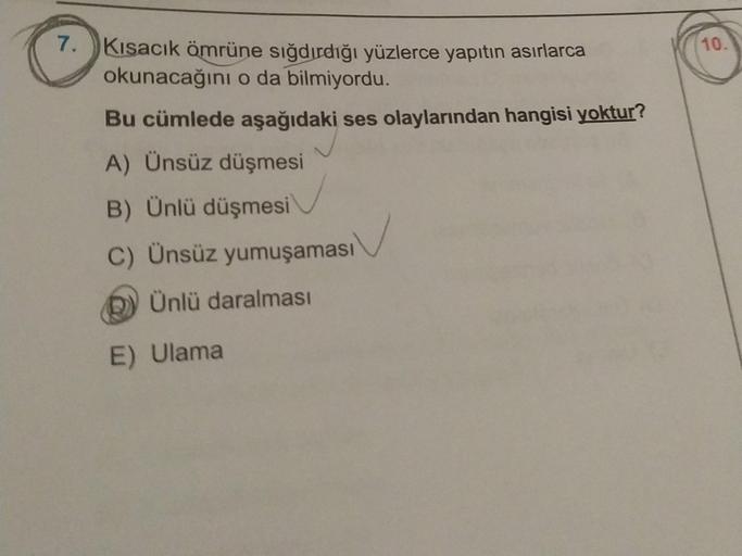 7. Kısacık ömrüne sığdırdığı yüzlerce yapıtın asırlarca
okunacağını o da bilmiyordu.
Bu cümlede aşağıdaki ses olaylarından hangisi yoktur?
A) Ünsüz düşmesi
B) Ünlü düşmesi
C) Ünsüz yumuşaması
Ünlü daralması
E) Ulama
10.