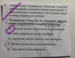 5. 1924'te kurulan Terakkiperver Cumhuriyet Fırkası'nın
ale parti tüzüğünde; cumhuriyet rejiminin benimsendiği, li-
beral ekonominin hedeflendiği ve dinî inançlara saygılı
olunduğu ilkelerine yer verilmiştir.
Terakkiperver Fırkası'nın bu prensipleri doğrultu-
sunda aşağıdakilerden hangisine ulaşılamaz?
A) Teokratik yönetim anlayışına taraftar olduklarına
B) Halkın değerleriyle barışık olduklarına
kayna
C) Demokratik yönetim ilkelerini esas aldıklarına
D) Serbest piyasa ekonomisini desteklerine
E) Ülke rejimini benimsediklerine