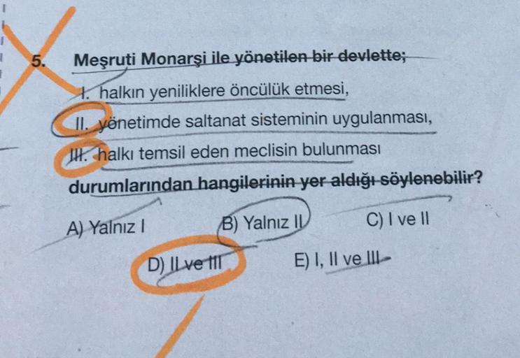 5.
Meşruti Monarşi ile yönetilen bir devlette;
1. halkın yeniliklere öncülük etmesi,
II. yönetimde saltanat sisteminin uygulanması,
I halkı temsil eden meclisin bulunması
durumlarından hangilerinin yer aldığı söylenebilir?
A) Yalnız I
B) Yalnız II
C) I ve