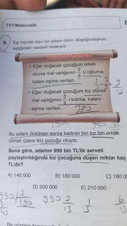 TYT/Matematik
8.
Eşi hamile olan bir adam ölüm döşeğindeyken
aşağıdaki vasiyeti bırakıyor.
●
VASİYETNAMEMDİR
Eğer doğacak çocuğum erkek
2
olursa mal varlığımın ü oğluma,
3
kalanı eşime verilsin.
TL'dir?
A) 140 000
Eğer doğacak çocuğum kız olursa
mal varlığımın
eşime verilsin.
5
95
Bu adam öldükten sonra kadının biri kız biri erkek
olmak üzere ikiz çocuğu oluyor.
i kızıma, kalanı
IS
Bir gömlek firm
1.3/3-2/3
Buna göre, adamın 990 bin TL'lik serveti
paylaştırıldığında kız çocuğuna düşen miktar kaç
B) 160 000
D) 200 000
3901150 9902
tiso
IS
S
E
C) 180 00
E) 210 000
1
S
6
IS