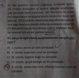 12. (1) Her şeyimiz, varımız yoğumuz ormandır bizim.
(II) Ormanı evimizden iyi tanırız, ağaçlar anamızdan
çok çekmiştir bizim kahrımızı. (III) Köyümüz bir orma-
nın ortasındaydı ve ağaçlar köyün etrafını bir duvar gibi
sarmıştı. (IV) Çocukluk yıllarımızda değneklerden yaptığı-
mız kağnılara kuru yaprak doldurup arabacılık oynardık.
(V) Babalarımıza yardım etmeye özenir, kaybolan eşya-
ları aramak için en sık yerlere dalardık.
aşağıdakilerden hangisi yan-
Bu parça ile ilgili olarak
lıştır?
A) I. cümle, devrik bir isim cümlesidir.
B) II. cümle, bağımsız sıralı bir cümledir.
C) III. cümle, bağımlı bağlı bir cümledir.
D) IV. cümle, girişik birleşik bir fiil cümlesidir.
E V. cümle, aralarında özne ortaklığı bulunan sıralı bir
cümledir.