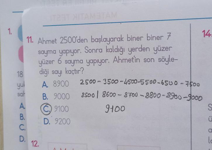 1.
18
yul
sat
11. Ahmet 2500'den başlayarak biner biner 7
sayma yapıyor. Sonra kaldığı yerden yüzer
yüzer 6 sayma yapıyor. Ahmetin son söyle-
diği sayı kaçtır?
A. 8900
B. 9000
9100
D. 9200
A
B.
C.
D.
IT23T HITAM3TAM
12.
14.
2500-3500-4500-5500-6500-7500
85