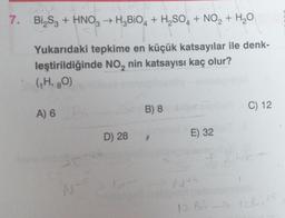 7.
Bi₂S3 + HNO3 → H3BiO4 + H₂SO4 + NO₂ + H₂O
Yukarıdaki tepkime en küçük katsayılar ile denk-
leştirildiğinde NO₂ nin katsayısı kaç olur?
(₁H, 80)
A) 6
36²
N+s
D) 28
B) 8
E) 32
C) 12
NAS
12 B5 -> 128145