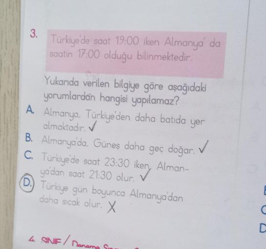 3.
Türkiye'de saat 19:00 iken Almanya' da
saatin 17:00 olduğu bilinmektedir.
Yukarıda verilen bilgiye göre aşağıdaki
yorumlardan hangisi yapılamaz?
A. Almanya, Türkiye'den daha batida yer
✔
almaktadır.
B. Almanya'da, Güneş daha geç doğar.
✓
C. Türkiye'de s