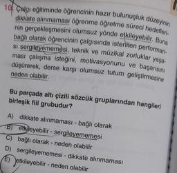 10 Calgı eğitiminde öğrencinin hazır bulunuşluk düzeyinin
dikkate alınmaması öğrenme öğretme süreci hedefleri-
nin gerçekleşmesini olumsuz yönde etkileyebilir. Buna
bağlı olarak öğrencinin çalgısında istenilen performan-
si sergileyememesi, teknik ve müzikal zorluklar yaşa-
ması çalışma isteğini, motivasyonunu ve başarısını
düşürerek, derse karşı olumsuz tutum geliştirmesine
v gbl Dininiai
neden olabilir.
Bu parçada altı çizili sözcük gruplarından hangileri
birleşik fiil grubudur?
A) dikkate alınmaması - bağlı olarak
B) etkileyebilir- sergileyememesi
C) bağlı olarak - neden olabilir
D) sergileyememesi - dikkate alınmaması
E) etkileyebilir - neden olabilir