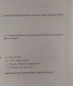 5.
8 tane önermenin birbirine göre kaç farklı durumu vardır?
n+ 2 tane önermenin birbirine göre 64 durumu olduğuna
göre, n kaçtır?
p: "2.3 = 3.2 dir."
q: "-4 bir doğal sayıdır"
r: "Ankara, Türkiye'nin başkentidir"
t: "En küçük asal sayı 1 dir"
önermelerinden birbirine denk olanları bulunuz.