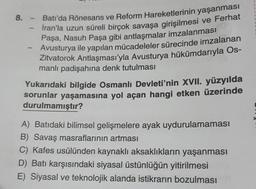 8. - Batı'da Rönesans ve Reform Hareketlerinin yaşanması
İran'la uzun süreli birçok savaşa girişilmesi ve Ferhat
Paşa, Nasuh Paşa gibi antlaşmalar imzalanması
Avusturya ile yapılan mücadeleler sürecinde imzalanan
Zitvatorok Antlaşması'yla Avusturya hükümdarıyla Os-
manlı padişahına denk tutulması
1
-
Yukarıdaki bilgide Osmanlı Devleti'nin XVII. yüzyılda
sorunlar yaşamasına yol açan hangi etken üzerinde
durulmamıştır?
A) Batıdaki bilimsel gelişmelere ayak uydurulamaması
B) Savaş masraflarının artması
C) Kafes usülünden kaynaklı aksaklıkların yaşanması
D) Batı karşısındaki siyasal üstünlüğün yitirilmesi
E) Siyasal ve teknolojik alanda istikrarın bozulması