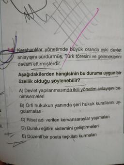 11.
44 Karahanlılar yönetimde büyük oranda eski devlet
anlayışını sürdürmüş, Türk töresini ve geleneklerini
devam ettirmişlerdir.
Aşağıdakilerden hangisinin bu duruma uygun bir
özellik olduğu söylenebilir?
A) Devlet yapılanmasında ikili yönetim anlayışını be-
nimsemeleri
B) Örfi hukukun yanında şeri hukuk kurallarını uy-
gulamaları
C) Ribat adı verilen kervansaraylar yapmaları
D) Burslu eğitim sistemini geliştirmeleri
E) Düzenli bir posta teşkilatı kurmaları