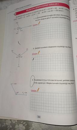 1. UNITE: KUVVET VE HAREKET
8N
BÖLÜM SONU DEĞERLENDİRME SORULARI 1
sin 45° = cos 45º = √2/2 alınız.)
(Bu bölümde verilen sorulardaki açı değerleri için sin 37° = cos 53° = 3/5
sin 30-c0s 60° - 1/2 sin 60° cos 30º = √3/2
60 N
60 60
20 N
40 N
F = 10 N
120°
120° 120⁰
7N
127⁰
F₂=
9N
F = 6N
1. K cismine şekildeki kuvvetler etki ediyor. Bu kuvvetlerin
kesi sıfır olduğuna göre F kuvvetinin büyüklüğü kaç Na
100 N Çözüm:
2. Şekildeki kuvvetlerin bileşkesinin büyüklüğü kaç N'dır?
1
Çözüm:
sin 53° = cos 37
7
Çözüm:
30
4. Or
ku
gö
ku
rir
3. Büyüklükleri 6 N ve 10 N olan iki kuvvet, şekildeki cisme ayn
anda uygulanıyor. Bileşke kuvvetin büyüklüğü kaç N'dır?
Çözü
5.