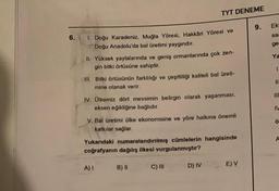 6.
1. Doğu Karadeniz, Muğla Yöresi, Hakkâri Yöresi ve
Doğu Anadolu'da bal üretimi yaygındır.
II. Yüksek yaylalarında ve geniş ormanlarında çok zen-
gin bitki örtüsüne sahiptir.
III. Bitki örtüsünün farklılığı ve çeşitliliği kaliteli bal üreti-
mine olanak verir.
TYT DENEME
IV. Ülkemiz dört mevsimin belirgin olarak yaşanması,
eksen eğikliğine bağlıdır.
V. Bal üretimi ülke ekonomisine ve yöre halkına önemli
katkılar sağlar.
Yukarıdaki numaralandırılmış cümlelerin hangisinde
coğrafyanın dağılış ilkesi vurgulanmıştır?
A) I
B) II
C) III
D) IV
E) V
9.
Ek
sa
ge
Ya
1.
11
111
IV
Ö
A